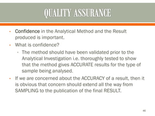 • Confidence in the Analytical Method and the Result
produced is important.
• What is confidence?
• The method should have been validated prior to the
Analytical Investigation i.e. thoroughly tested to show
that the method gives ACCURATE results for the type of
sample being analysed.
• If we are concerned about the ACCURACY of a result, then it
is obvious that concern should extend all the way from
SAMPLING to the publication of the final RESULT.
46
 