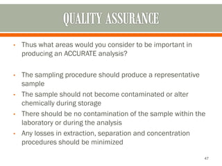 • Thus what areas would you consider to be important in
producing an ACCURATE analysis?
• The sampling procedure should produce a representative
sample
• The sample should not become contaminated or alter
chemically during storage
• There should be no contamination of the sample within the
laboratory or during the analysis
• Any losses in extraction, separation and concentration
procedures should be minimized
47
 