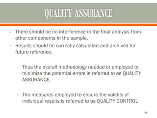 • There should be no interference in the final analysis from
other components in the sample.
• Results should be correctly calculated and archived for
future reference.
• Thus the overall methodology needed or employed to
minimize the potential errors is referred to as QUALITY
ASSURANCE.
• The measures employed to ensure the validity of
individual results is referred to as QUALITY CONTROL
48
 