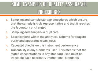 1. Sampling and sample storage procedures which ensure
that the sample is truly representative and that it reaches
the laboratory unchanged
2. Sampling and analysis in duplicate
3. Specifications within the analytical scheme for reagent
purity and apparatus cleanliness
4. Repeated checks on the instrument performance
5. Traceability in any standards used. This means that the
stated concentrations in any standard used must be
traceable back to primary international standards
49
 