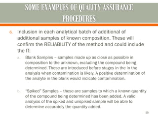 6. Inclusion in each analytical batch of additional of
additional samples of known composition. These will
confirm the RELIABILITY of the method and could include
the ff:
a. Blank Samples – samples made up as close as possible in
composition to the unknown, excluding the compound being
determined. These are introduced before stages in the in the
analysis when contamination is likely. A positive determination of
the analyte in the blank would indicate contamination.
b. “Spiked” Samples – these are samples to which a known quantity
of the compound being determined has been added. A valid
analysis of the spiked and unspiked sample will be able to
determine accurately the quantity added.
50
 