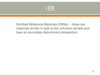 Certified Reference Materials (CRMs) – these are
materials similar in type to the unknown sample and
have an accurately determined composition.
51
 
