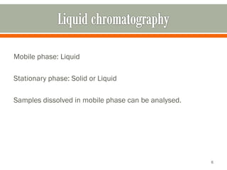 Mobile phase: Liquid
Stationary phase: Solid or Liquid
Samples dissolved in mobile phase can be analysed.
6
 