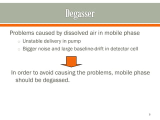 Problems caused by dissolved air in mobile phase
o Unstable delivery in pump
o Bigger noise and large baseline-drift in detector cell
In order to avoid causing the problems, mobile phase
should be degassed.
9
 