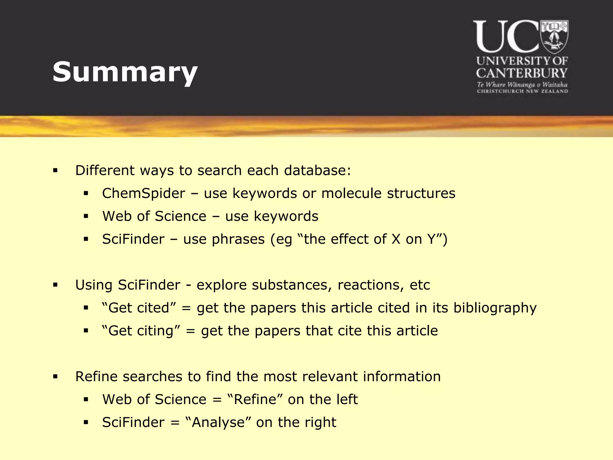 SummaryDifferent ways to search each database:ChemSpider – use keywords or molecule structuresWeb of Science – use keywordsSciFinder – use phrases (eg “the effect of X on Y”)Using SciFinder - explore substances, reactions, etc“Get cited” = get the papers this article cited in its bibliography“Get citing” = get the papers that cite this articleRefine searches to find the most relevant informationWeb of Science = “Refine” on the leftSciFinder = “Analyse” on the right