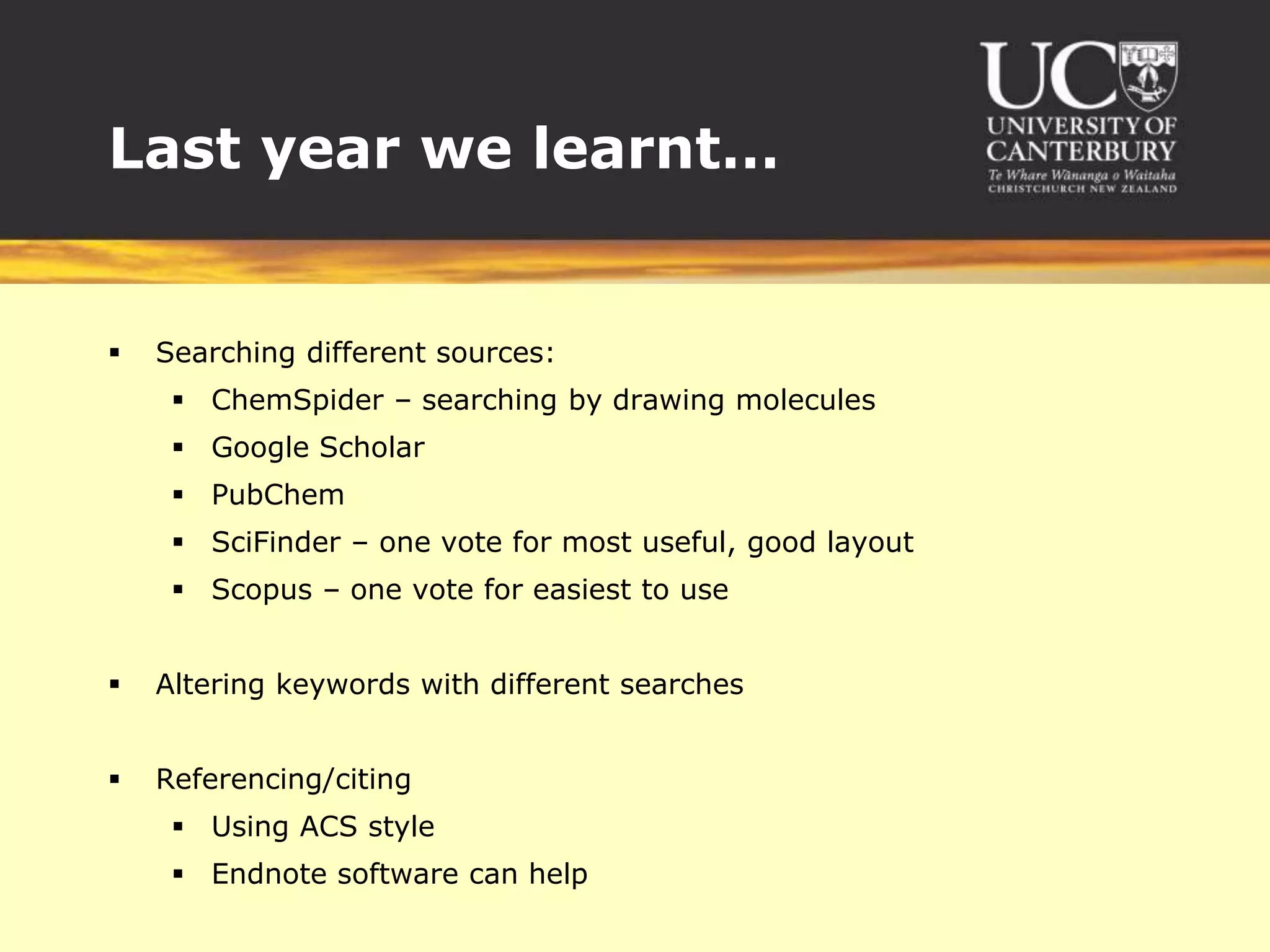 Last year we learnt…Searching different sources:ChemSpider – searching by drawing moleculesGoogle ScholarPubChemSciFinder – one vote for most useful, good layoutScopus – one vote for easiest to useAltering keywords with different searchesReferencing/citingUsing ACS styleEndnote software can help