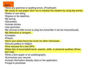 Don’t
•Have any grammar or spelling errors. (Proofread!)
•Be wordy or use jargon (don’t try to impress the readers by using big words).
•Swear or use slang.
•Digress or be repetitive.
•Be boring.
•Generalize.
•Include cliches.
•Use gimmicks.
•Be comical (a little humor is okay but remember it can be misconstrued).
•Be defensive or arrogant.
•Complain.
•Preach.
•Have your essay focus too much on other individuals.
•Discuss politics or religion.
•Give excuses for a low GPA.
•Make lists of accomplishments, awards, skills, or personal qualities (Show,
don’t tell).
•Write a term paper or an autobiography.
•Summarize your resume.
•Include information already cited on the application.
•Forget to proofread.

 