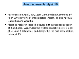 Announcements, April 19
• Poster session April 24th, 11am-2pm, Student Commons 2nd
floor, write reviews of three posters (Assign. 4), due April 26
(submit as one word file)
• Assigned research topic (molecule) in the gradebook section
of Blackboard. Assign. 8 is the written report (10 refs, 3 kinds
of refs and 3 databases) and Assign. 9 is the oral presentation,
due April 25.

 