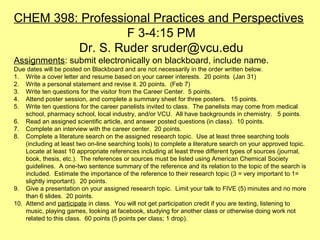 CHEM 398: Professional Practices and Perspectives
F 3-4:15 PM
Dr. S. Ruder sruder@vcu.edu
Assignments: submit electronically on blackboard, include name.
Due dates will be posted on Blackboard and are not necessarily in the order written below.
1. Write a cover letter and resume based on your career interests. 20 points (Jan 31)
2. Write a personal statement and revise it. 20 points. (Feb 7)
3. Write ten questions for the visitor from the Career Center. 5 points.
4. Attend poster session, and complete a summary sheet for three posters. 15 points.
5. Write ten questions for the career panelists invited to class. The panelists may come from medical
school, pharmacy school, local industry, and/or VCU. All have backgrounds in chemistry. 5 points.
6. Read an assigned scientific article, and answer posted questions (in class). 10 points.
7. Complete an interview with the career center. 20 points.
8. Complete a literature search on the assigned research topic. Use at least three searching tools
(including at least two on-line searching tools) to complete a literature search on your approved topic.
Locate at least 10 appropriate references including at least three different types of sources (journal,
book, thesis, etc.). The references or sources must be listed using American Chemical Society
guidelines. A one-two sentence summary of the reference and its relation to the topic of the search is
included. Estimate the importance of the reference to their research topic (3 = very important to 1=
slightly important). 20 points.
9. Give a presentation on your assigned research topic. Limit your talk to FIVE (5) minutes and no more
than 6 slides. 20 points.
10. Attend and participate in class. You will not get participation credit if you are texting, listening to
music, playing games, looking at facebook, studying for another class or otherwise doing work not
related to this class. 60 points (5 points per class; 1 drop).

 