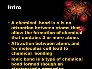 Intro

• A chemical bond is a is an
  attraction between atoms that
  allow the formation of chemical
  that contains 2 or more atoms
• Attraction between atoms and
  for molecules cell lead to
  chemical bonding
• Ionic bond is a type of chemical
  bond formed though an
 