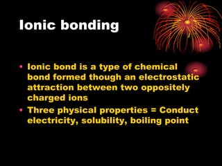 Ionic bonding

• Ionic bond is a type of chemical
  bond formed though an electrostatic
  attraction between two oppositely
  charged ions
• Three physical properties = Conduct
  electricity, solubility, boiling point
 