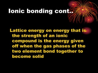 Ionic bonding cont..


Lattice energy on energy that is
 the strength of an ionic
 compound is the energy given
 off when the gas phases of the
 two element bond together to
 become solid
 
