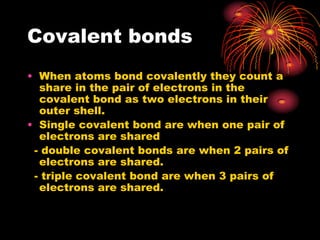 Covalent bonds
• When atoms bond covalently they count a
  share in the pair of electrons in the
  covalent bond as two electrons in their
  outer shell.
• Single covalent bond are when one pair of
  electrons are shared
 - double covalent bonds are when 2 pairs of
  electrons are shared.
 - triple covalent bond are when 3 pairs of
  electrons are shared.
 