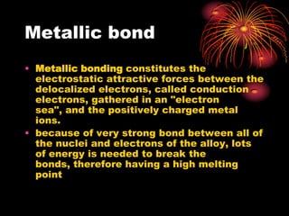 Metallic bond
• Metallic bonding constitutes the
  electrostatic attractive forces between the
  delocalized electrons, called conduction
  electrons, gathered in an "electron
  sea", and the positively charged metal
  ions.
• because of very strong bond between all of
  the nuclei and electrons of the alloy, lots
  of energy is needed to break the
  bonds, therefore having a high melting
  point
 