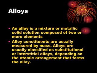Alloys

• An alloy is a mixture or metallic
  solid solution composed of two or
  more elements
• Alloy constituents are usually
  measured by mass. Alloys are
  usually classified as substitutional
  or interstitial alloys, depending on
  the atomic arrangement that forms
  the alloy.
 