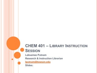 CHEM 401 – LIBRARY
INSTRUCTION SESSION
Laksamee Putnam
Research & Instruction Librarian
lputnam@towson.edu
Slides: http://bit.ly/CHEM401FALL2013
 