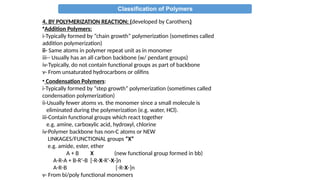Classification of Polymers
4. BY POLYMERIZATION REACTION: (developed by Carothers)
•Addition Polymers:
i-Typically formed by “chain growth” polymerization (sometimes called
addition polymerization)
ii- Same atoms in polymer repeat unit as in monomer
iii-- Usually has an all carbon backbone (w/ pendant groups)
iv-Typically, do not contain functional groups as part of backbone
v- From unsaturated hydrocarbons or olifins
• Condensation Polymers:
i-Typically formed by “step growth” polymerization (sometimes called
condensation polymerization)
ii-Usually fewer atoms vs. the monomer since a small molecule is
eliminated during the polymerization (e.g. water, HCl).
iii-Contain functional groups which react together
e.g. amine, carboxylic acid, hydroxyl, chlorine
iv-Polymer backbone has non-C atoms or NEW
LINKAGES/FUNCTIONAL groups “X”
e.g. amide, ester, ether
A + B X (new functional group formed in bb)
A-R-A + B-R’-B [-R-X-R’-X-]n
A-R-B [-R-X-]n
v- From bi/poly functional monomers
 