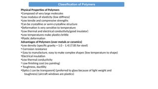 Classification of Polymers
Physical Properties of Polymers
•Composed of very large molecules
•Low modulus of elasticity (low stiffness)
•Low tensile and compressive strengths
•Can be crystalline or semi-crystalline structure
•Deformation is very sensitive to temperature
•Low thermal and electrical conductivity(good insulator)
•Low temperatures make plastics brittle
•Plastic deformation
Advantages of Polymers (over metals or ceramics)
•Low density (specific gravity = 1.0 – 1.4) (7.85 for steel)
• Corrosion resistance
• Easy to manufacture, easy to make complex shapes (low temperature to shape)
•Electrical insulation
•Low thermal conductivity
• Low finishing cost (no painting)
• Toughness, ductility
•Optics ( can be transparent) (preferred to glass because of light weight and
toughness) (aircraft windows are plastics)
 