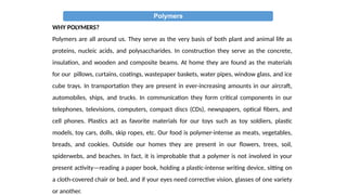 Polymers
WHY POLYMERS?
Polymers are all around us. They serve as the very basis of both plant and animal life as
proteins, nucleic acids, and polysaccharides. In construction they serve as the concrete,
insulation, and wooden and composite beams. At home they are found as the materials
for our pillows, curtains, coatings, wastepaper baskets, water pipes, window glass, and ice
cube trays. In transportation they are present in ever-increasing amounts in our aircraft,
automobiles, ships, and trucks. In communication they form critical components in our
telephones, televisions, computers, compact discs (CDs), newspapers, optical fibers, and
cell phones. Plastics act as favorite materials for our toys such as toy soldiers, plastic
models, toy cars, dolls, skip ropes, etc. Our food is polymer-intense as meats, vegetables,
breads, and cookies. Outside our homes they are present in our flowers, trees, soil,
spiderwebs, and beaches. In fact, it is improbable that a polymer is not involved in your
present activity—reading a paper book, holding a plastic-intense writing device, sitting on
a cloth-covered chair or bed, and if your eyes need corrective vision, glasses of one variety
or another.
 