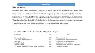 Polymers
WHY POLYMERS?
Polymers gain their importance because of their size. Many polymers are made from
inexpensive and readily available materials allowing vast quantities of products to be made for a
high increase in value, but they are typically inexpensive compared to nonpolymer alternatives.
They also often have desirable physical and chemical properties. Some polymers are stronger on
a weight basis than steel. Most are resistant to rapid degradation and rusting.
 