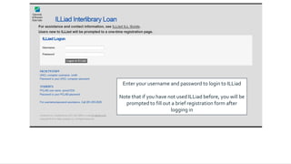 Enter your username and password to login to ILLiad
Note that if you have not used ILLiad before, you will be
prompted to fill out a brief registration form after
logging in
 