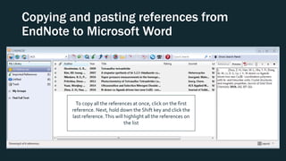 Copying and pasting references from
EndNote to Microsoft Word
To copy all the references at once, click on the first
reference. Next, hold down the Shift key and click the
last reference.This will highlight all the references on
the list
 