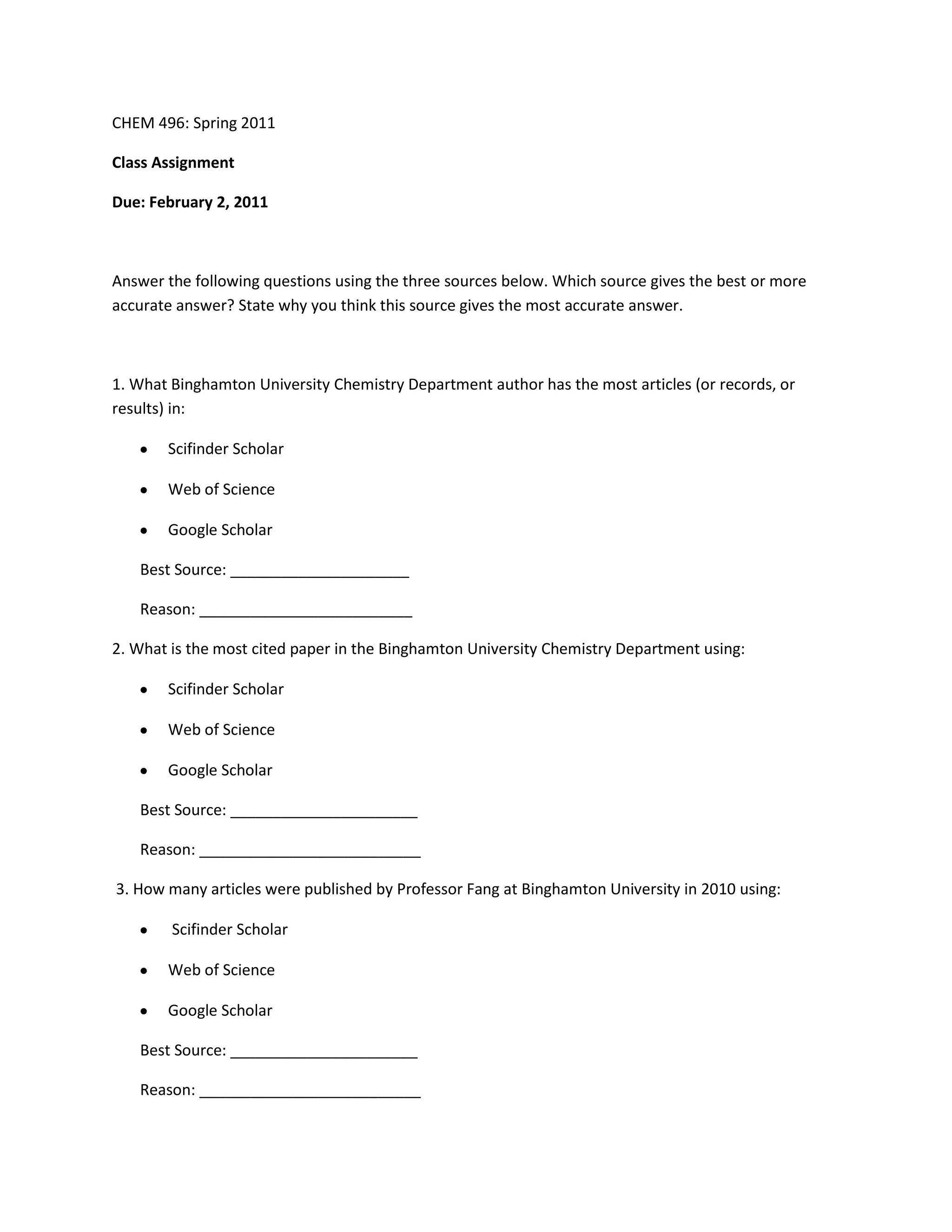 CHEM 496: Spring 2011<br />Class Assignment<br />Due: February 2, 2011<br />Answer the following questions using the three sources below. Which source gives the best or more accurate answer? State why you think this source gives the most accurate answer.<br />1. What Binghamton University Chemistry Department author has the most articles (or records, or results) in:<br />Scifinder Scholar<br />Web of Science<br />Google Scholar<br />Best Source: _____________________<br />Reason: _________________________<br />2. What is the most cited paper in the Binghamton University Chemistry Department using: <br />Scifinder Scholar<br />Web of Science<br />Google Scholar<br />Best Source: ______________________<br />Reason: __________________________<br /> 3. How many articles were published by Professor Fang at Binghamton University in 2010 using: <br /> Scifinder Scholar<br />Web of Science<br />Google Scholar <br />Best Source: ______________________<br />Reason: __________________________<br />