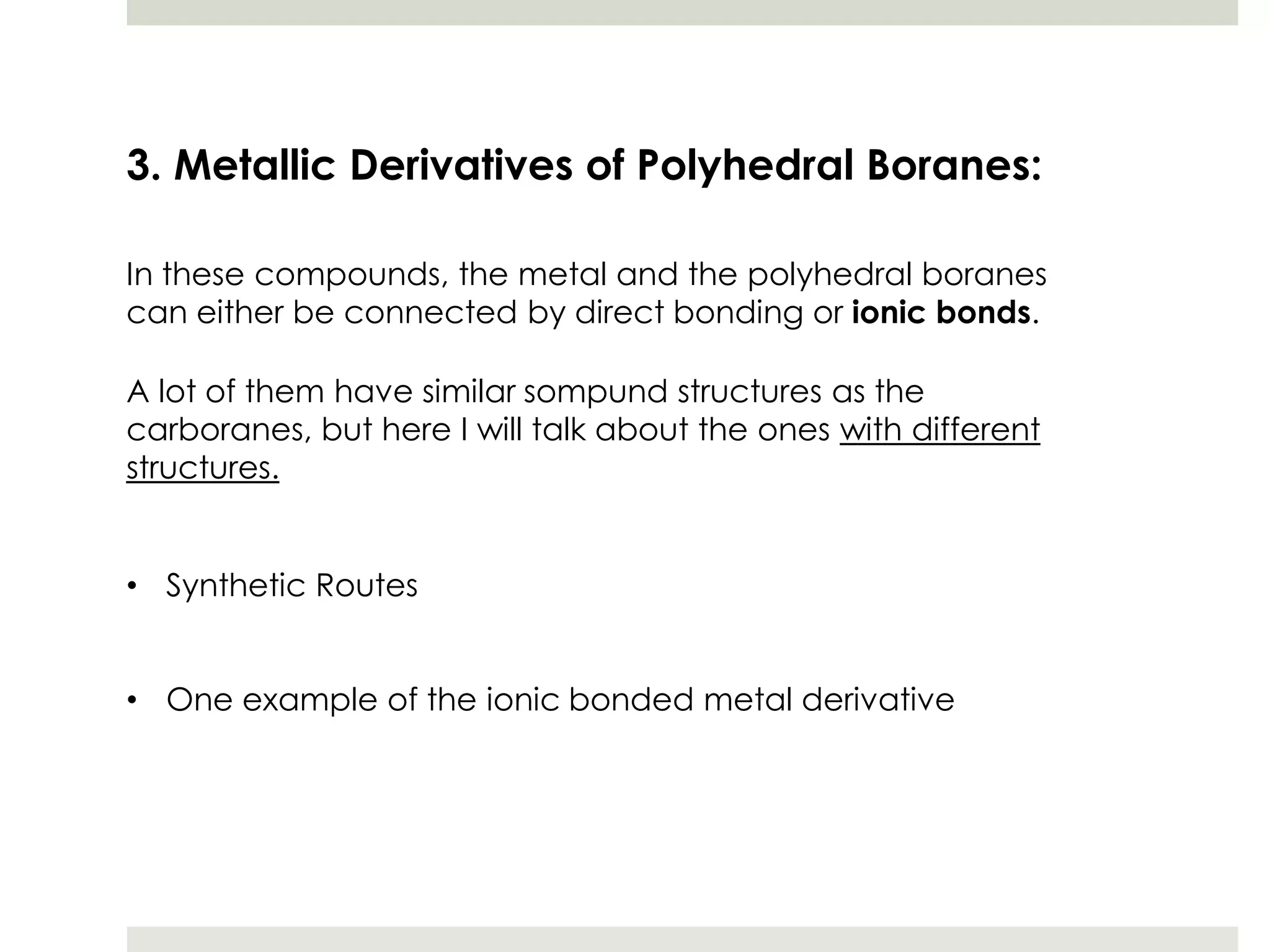 3. Metallic Derivatives of Polyhedral Boranes:

In these compounds, the metal and the polyhedral boranes
can either be connected by direct bonding or ionic bonds.

A lot of them have similar sompund structures as the
carboranes, but here I will talk about the ones with different
structures.


• Synthetic Routes


• One example of the ionic bonded metal derivative
 
