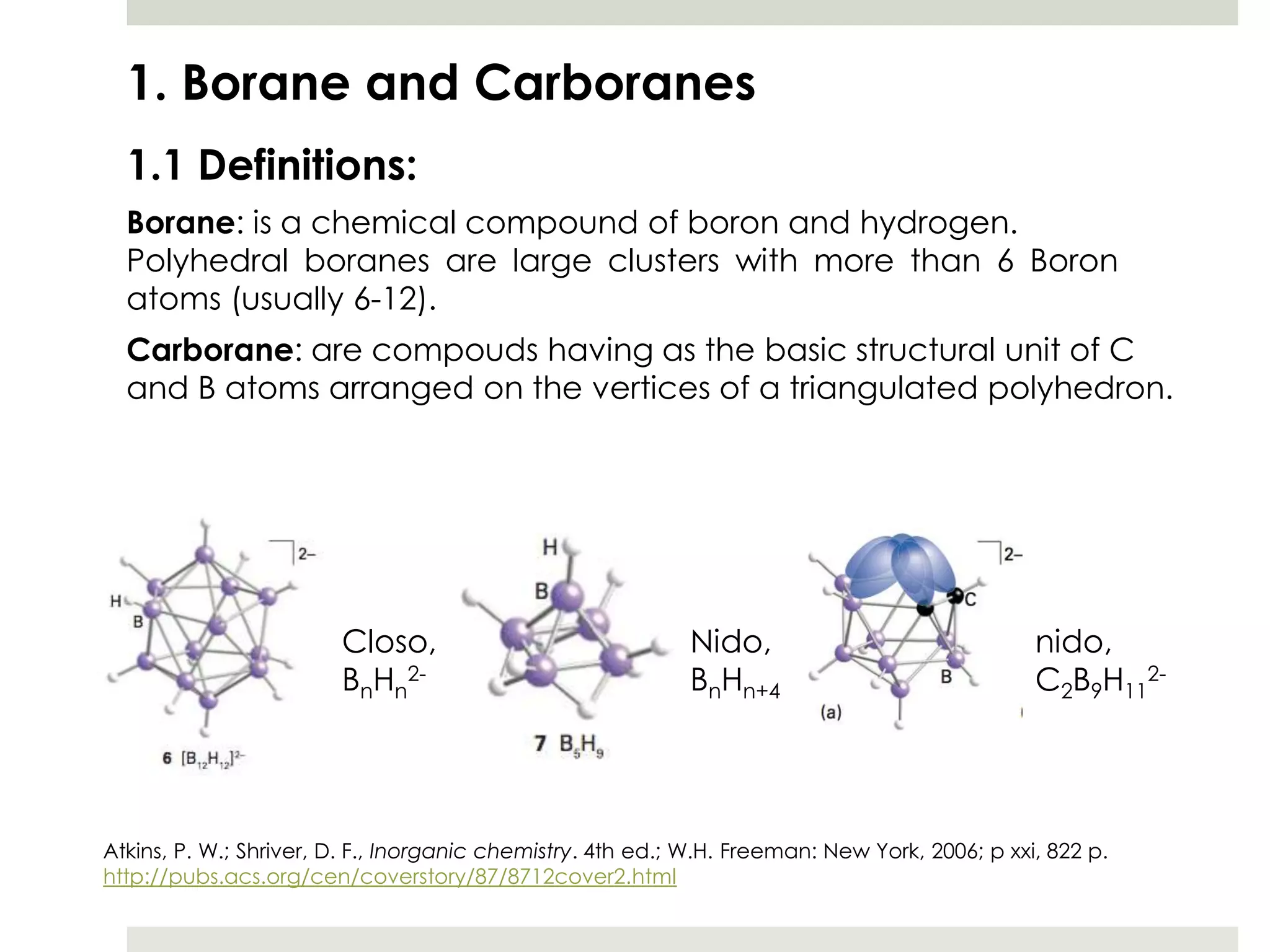 1. Borane and Carboranes
  1.1 Definitions:
  Borane: is a chemical compound of boron and hydrogen.
  Polyhedral boranes are large clusters with more than 6 Boron
  atoms (usually 6-12).
  Carborane: are compouds having as the basic structural unit of C
  and B atoms arranged on the vertices of a triangulated polyhedron.




                        Closo,                              Nido,                               nido,
                        BnHn2-                              BnHn+4                              C2B9H112-




Atkins, P. W.; Shriver, D. F., Inorganic chemistry. 4th ed.; W.H. Freeman: New York, 2006; p xxi, 822 p.
http://pubs.acs.org/cen/coverstory/87/8712cover2.html
 