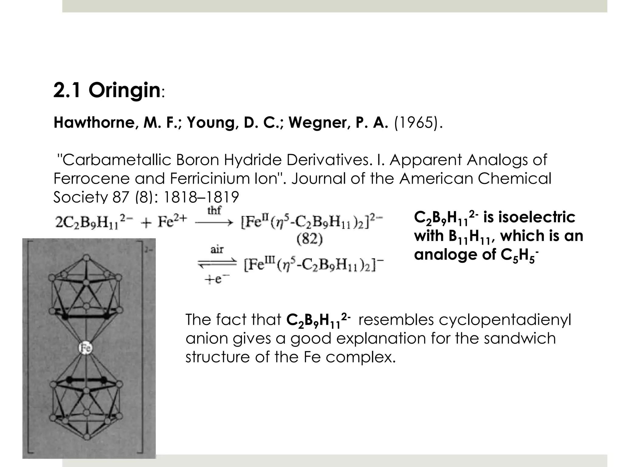 2.1 Oringin:
Hawthorne, M. F.; Young, D. C.; Wegner, P. A. (1965).

 "Carbametallic Boron Hydride Derivatives. I. Apparent Analogs of
Ferrocene and Ferricinium Ion". Journal of the American Chemical
Society 87 (8): 1818–1819
                                                C2B9H112- is isoelectric
                                                with B11H11, which is an
                                                analoge of C5H5-



                 The fact that C2B9H112- resembles cyclopentadienyl
                 anion gives a good explanation for the sandwich
                 structure of the Fe complex.
 