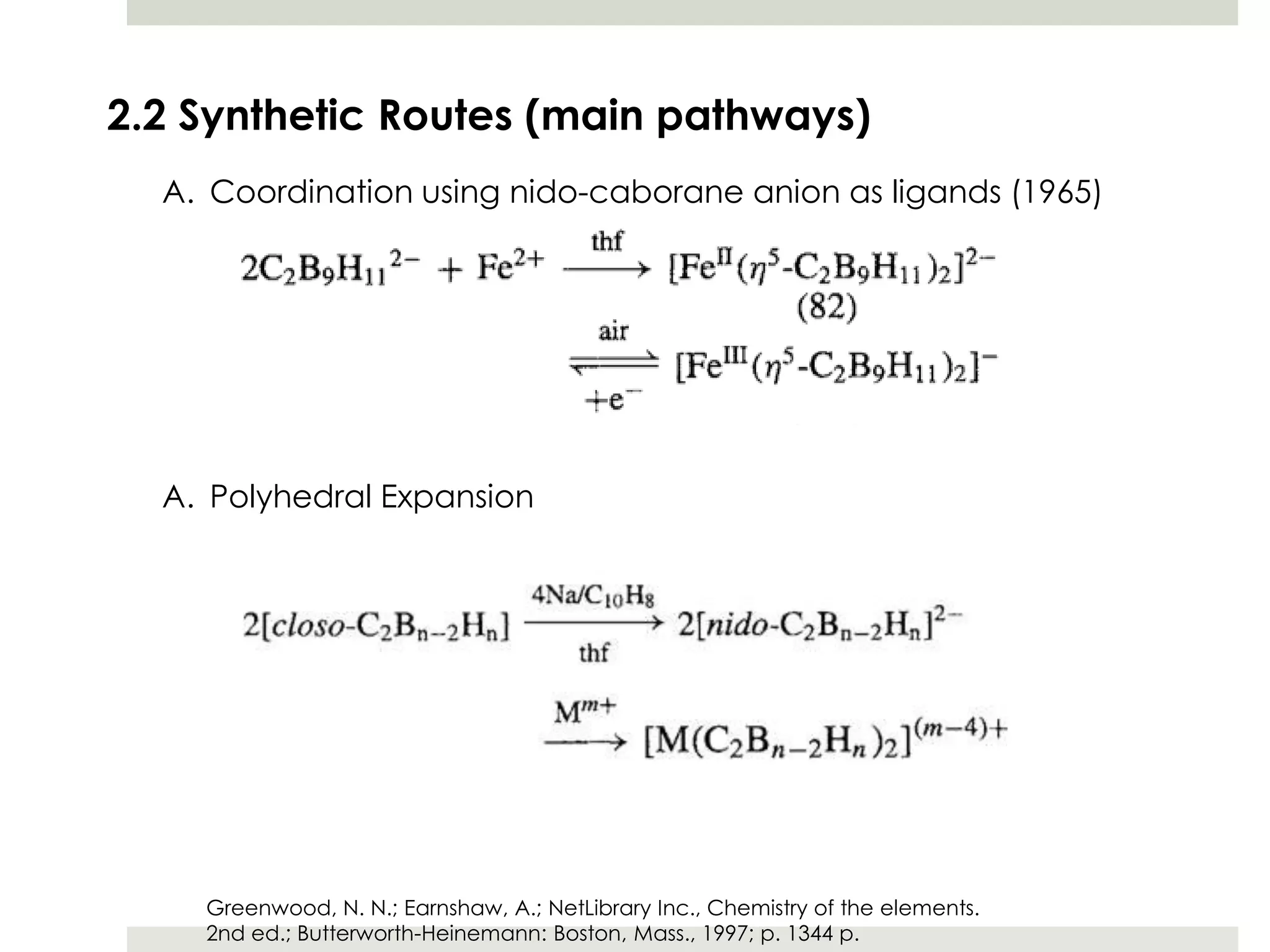 2.2 Synthetic Routes (main pathways)
  A. Coordination using nido-caborane anion as ligands (1965)




  A. Polyhedral Expansion




    Greenwood, N. N.; Earnshaw, A.; NetLibrary Inc., Chemistry of the elements.
    2nd ed.; Butterworth-Heinemann: Boston, Mass., 1997; p. 1344 p.
 