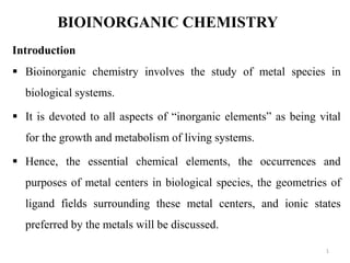 BIOINORGANIC CHEMISTRY
Introduction
 Bioinorganic chemistry involves the study of metal species in
biological systems.
 It is devoted to all aspects of “inorganic elements” as being vital
for the growth and metabolism of living systems.
 Hence, the essential chemical elements, the occurrences and
purposes of metal centers in biological species, the geometries of
ligand fields surrounding these metal centers, and ionic states
preferred by the metals will be discussed.
1
 