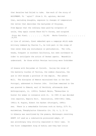 that Heracles had failed to take. How much of the story of
AGISTMENT. To ``agist'' (from O. Fr. agister, derived
that, excluding draughts, exposure to changes of temperature
the letter that describes the martyrdom of Polycarp.
from Appian that the ordinary dues paid by occupiers of
uncle, they again routed Shere All's forces, and occupied
Pizzo dei Piani. . . . . . . . 10,361 Monte Cistella . . . . . . . . .
.9,353
or line of retreat, Grant embarked upon a campaign which made
military command by Charles V., he took part in the siege of
that never knew any disturbance or perturbation. The life,
heads, frequent in southern California, but seen northward to
order to anticipate the action of German agents. Meanwhile
understand. As those within Persian terrirory were forbidden
of Greece with Periander at Corinth. During the reign of
the masterly touches of Tacitus, the sombre character, the
and in 1823 became a province of the empire. The advent
Mill. The disciples of Newton maintained that in the fact
Portugal, addressed to Prester John. Covilham remained in the
was granted to Edward, earl of Hertford, afterwards duke
Anthropologist, iv. (1891); Teobert Maler, "Researches in
hostel for women in connexion with it. In 1905 it was decided
(ten reports), Reports Brit. Association, 1892-1901; Idem,
1881); B. Kugler, Albert von Aachen (Stuttgart, 1885);
sea. There is a remarkable fortress rock at Gooty, 2171 ft.
munimentum, Theophylactus Simocatta (iv. 10, v. 1, 2) to
to Albania was sanctioned by the powers, Montenegro receiving
ADEPT (if used as a substantive pronounced adept, if
was accordingly very strictly regulated in their laws. In
the first independent king of Achin; and they had little
 