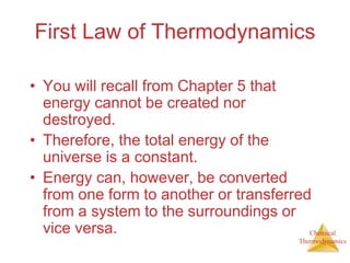 Chemical
Thermodynamics
First Law of Thermodynamics
• You will recall from Chapter 5 that
energy cannot be created nor
destroyed.
• Therefore, the total energy of the
universe is a constant.
• Energy can, however, be converted
from one form to another or transferred
from a system to the surroundings or
vice versa.
 