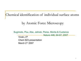 Chemical identification of individual surface atoms    by Atomic Force Microscopy Sugimoto, Pou, Abe, Jelinek, Peres, Morita & Custance   Nature 446, 64-67, 2007 Vivek J P Chem 823 presentation March 2 nd  2007 
