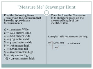 “Measure Me” Scavenger Hunt Find the Following items Throughout the classroom that have the approximate Measurements: 1) ≈ 1.2 meters Wide 2) ≈ 0.45 meters Wide 3) ≈ 0.60 meters wide 4) ≈ 4.85 meters wide 5) ≈ 4 centimeters wide 6)≈ 1.08 meters high 7)≈ 2.75 meters tall 8) ≈ 90 centimeters high 9) ≈ 1.65 meters high 10) ≈ 72 centimeters high Then Perform the Conversion to Millimeters based on the measured length of the identified item: Example: Table top measures 2m long 2m 1,000 mm = 2,000mm 1m 