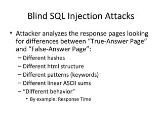 Blind SQL Injection Attacks
• Attacker analyzes the response pages looking
for differences between “True-Answer Page”
and “False-Answer Page”:
– Different hashes
– Different html structure
– Different patterns (keywords)
– Different linear ASCII sums
– “Different behavior”
• By example: Response Time
 
