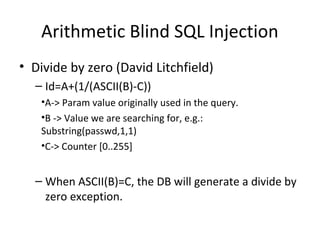 Arithmetic Blind SQL Injection
• Divide by zero (David Litchfield)
– Id=A+(1/(ASCII(B)-C))
•A-> Param value originally used in the query.
•B -> Value we are searching for, e.g.:
Substring(passwd,1,1)
•C-> Counter [0..255]
– When ASCII(B)=C, the DB will generate a divide by
zero exception.
 