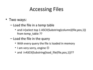 Accessing Files
• Two ways:
– Load the file in a temp table
• and i>(select top 1 ASCII(Substring(column)(file,pos,1))
from temp_table ??
– Load the file in the query
• With every query the file is loaded in memory
• I am very sorry, engine 
• and i>ASCII(Substring(load_file(file,pos,1))??
 