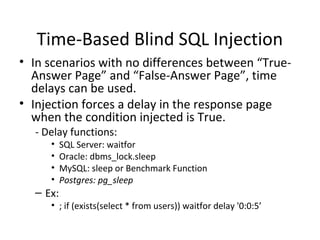 Time-Based Blind SQL Injection
• In scenarios with no differences between “True-
Answer Page” and “False-Answer Page”, time
delays can be used.
• Injection forces a delay in the response page
when the condition injected is True.
- Delay functions:
• SQL Server: waitfor
• Oracle: dbms_lock.sleep
• MySQL: sleep or Benchmark Function
• Postgres: pg_sleep
– Ex:
• ; if (exists(select * from users)) waitfor delay '0:0:5’
 
