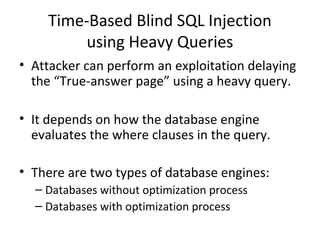 Time-Based Blind SQL Injection
using Heavy Queries
• Attacker can perform an exploitation delaying
the “True-answer page” using a heavy query.
• It depends on how the database engine
evaluates the where clauses in the query.
• There are two types of database engines:
– Databases without optimization process
– Databases with optimization process
 