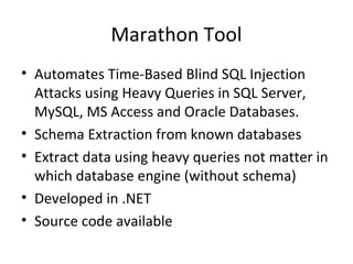 Marathon Tool
• Automates Time-Based Blind SQL Injection
Attacks using Heavy Queries in SQL Server,
MySQL, MS Access and Oracle Databases.
• Schema Extraction from known databases
• Extract data using heavy queries not matter in
which database engine (without schema)
• Developed in .NET
• Source code available
 