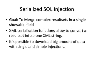 Serialized SQL Injection
• Goal: To Merge complex resultsets in a single
showable field
• XML serialization functions allow to convert a
resultset into a one XML string.
• It´s possible to download big amount of data
with single and simple injections.
 