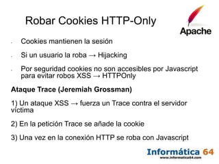 Robar Cookies HTTP-Only
-   Cookies mantienen la sesión
-   Si un usuario la roba → Hijacking
-   Por seguridad cookies no son accesibles por Javascript
    para evitar robos XSS → HTTPOnly
Ataque Trace (Jeremiah Grossman)
1) Un ataque XSS → fuerza un Trace contra el servidor
víctima
2) En la petición Trace se añade la cookie
3) Una vez en la conexión HTTP se roba con Javascript
 