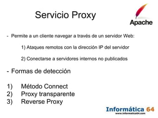 Servicio Proxy

- Permite a un cliente navegar a través de un servidor Web:

      1) Ataques remotos con la dirección IP del servidor

      2) Conectarse a servidores internos no publicados

- Formas de detección

1)    Método Connect
2)    Proxy transparente
3)    Reverse Proxy
 
