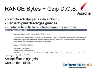 RANGE Bytes + Gzip D.O.S.
-   Permite solicitar partes de archivos
-   Pensado para descargas grandes
-   El atacante solicita muchos pequeños pedazos
-   El servidor tiene que comprimirlos con gzip
-   Al final se satura la CPU del sistema y cae


HEAD / HTTP/1.1
Host: www.fundaciondedalo.org
Range:bytes=0-10
Accept-Encoding: gzip
Connection: close
 