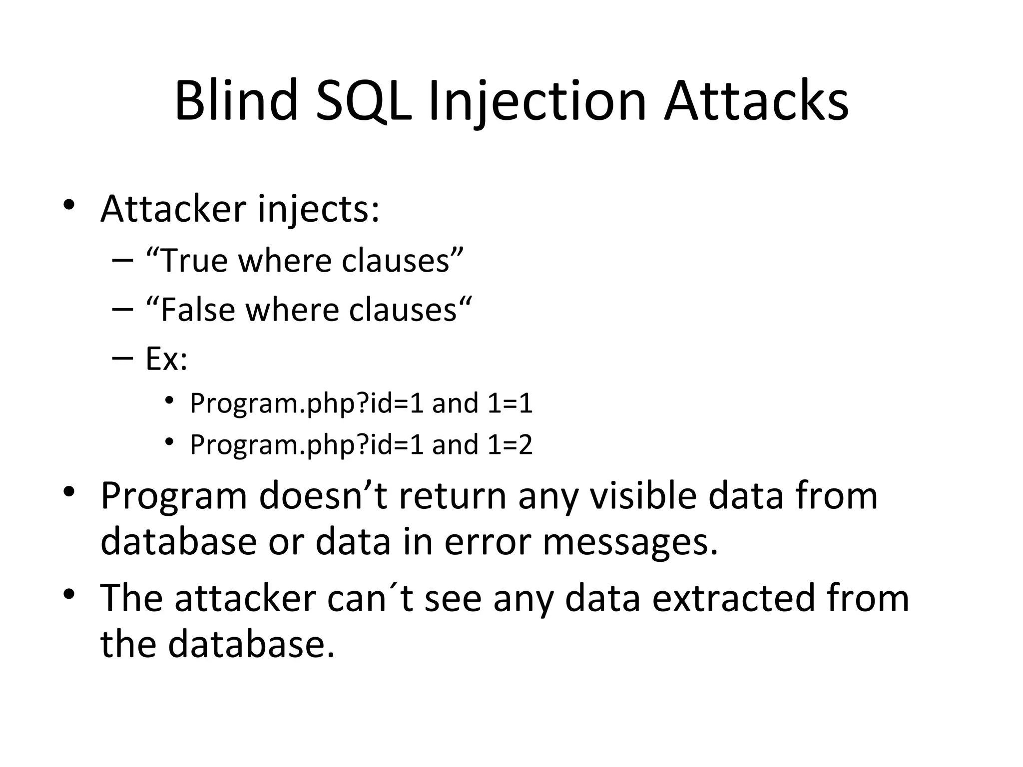 Blind SQL Injection Attacks Attacker injects: “ True where clauses” “ False where clauses“ Ex: Program.php?id=1 and 1=1 Program.php?id=1 and 1=2 Program doesn’t return any visible data from database or data in error messages. The attacker can´t see any data extracted from the database.  