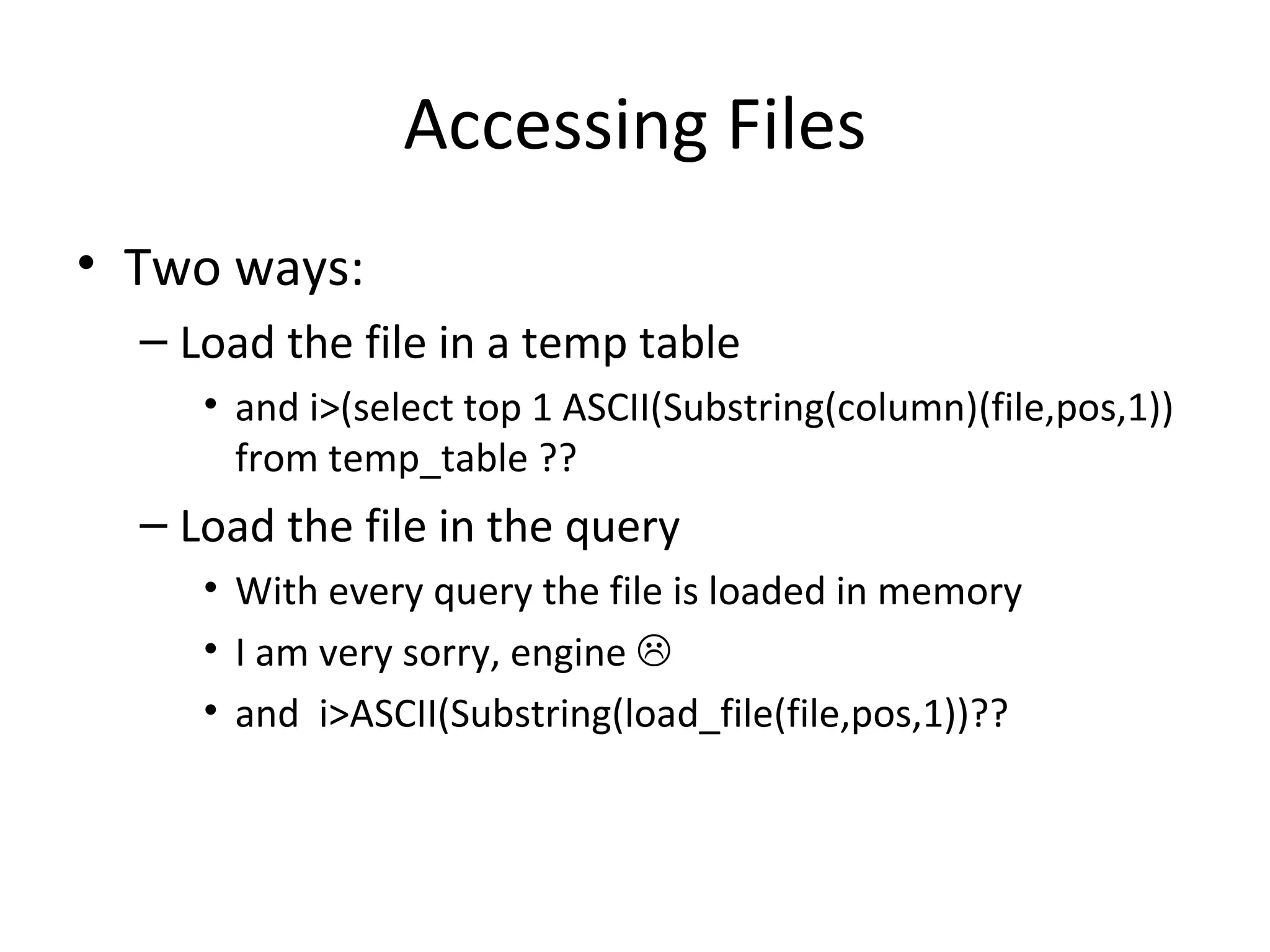 Accessing Files Two ways: Load the file in a temp table and i>(select top 1 ASCII(Substring(column)(file,pos,1)) from temp_table ?? Load the file in the query With every query the file is loaded in memory I am very sorry, engine     and  i>ASCII(Substring(load_file(file,pos,1))?? 